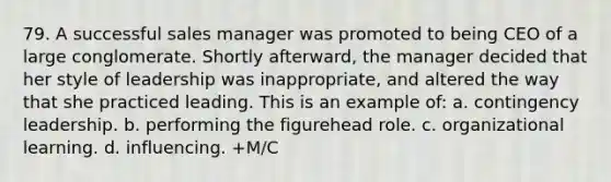 79. A successful sales manager was promoted to being CEO of a large conglomerate. Shortly afterward, the manager decided that her style of leadership was inappropriate, and altered the way that she practiced leading. This is an example of: a. contingency leadership. b. performing the figurehead role. c. organizational learning. d. influencing. +M/C