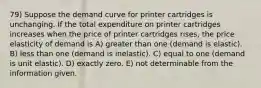 79) Suppose the demand curve for printer cartridges is unchanging. If the total expenditure on printer cartridges increases when the price of printer cartridges rises, the price elasticity of demand is A) greater than one (demand is elastic). B) less than one (demand is inelastic). C) equal to one (demand is unit elastic). D) exactly zero. E) not determinable from the information given.