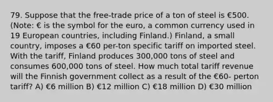 79. Suppose that the free-trade price of a ton of steel is €500. (Note: € is the symbol for the euro, a common currency used in 19 European countries, including Finland.) Finland, a small country, imposes a €60 per-ton specific tariff on imported steel. With the tariff, Finland produces 300,000 tons of steel and consumes 600,000 tons of steel. How much total tariff revenue will the Finnish government collect as a result of the €60- perton tariff? A) €6 million B) €12 million C) €18 million D) €30 million