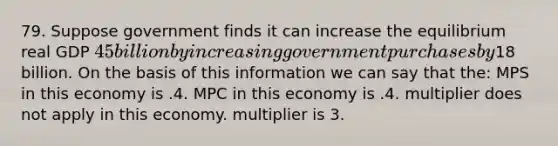 79. Suppose government finds it can increase the equilibrium real GDP 45 billion by increasing government purchases by18 billion. On the basis of this information we can say that the: MPS in this economy is .4. MPC in this economy is .4. multiplier does not apply in this economy. multiplier is 3.