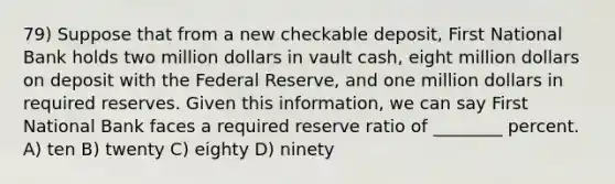 79) Suppose that from a new checkable deposit, First National Bank holds two million dollars in vault cash, eight million dollars on deposit with the Federal Reserve, and one million dollars in required reserves. Given this information, we can say First National Bank faces a required reserve ratio of ________ percent. A) ten B) twenty C) eighty D) ninety