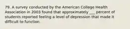 79. A survey conducted by the American College Health Association in 2003 found that approximately ___ percent of students reported feeling a level of depression that made it difficult to function.