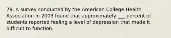 79. A survey conducted by the American College Health Association in 2003 found that approximately ___ percent of students reported feeling a level of depression that made it difficult to function.