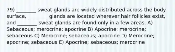 79) ________ sweat glands are widely distributed across the body surface, ________ glands are located wherever hair follicles exist, and ________ sweat glands are found only in a few areas. A) Sebaceous; merocrine; apocrine B) Apocrine; merocrine; sebaceous C) Merocrine; sebaceous; apocrine D) Merocrine; apocrine; sebaceous E) Apocrine; sebaceous; merocrine