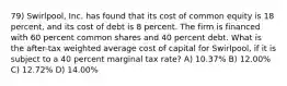 79) Swirlpool, Inc. has found that its cost of common equity is 18 percent, and its cost of debt is 8 percent. The firm is financed with 60 percent common shares and 40 percent debt. What is the after-tax weighted average cost of capital for Swirlpool, if it is subject to a 40 percent marginal tax rate? A) 10.37% B) 12.00% C) 12.72% D) 14.00%