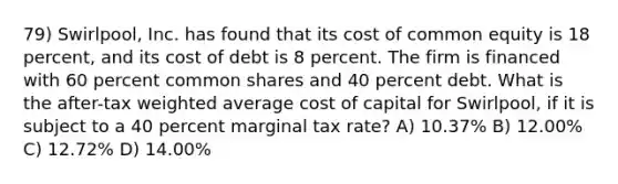 79) Swirlpool, Inc. has found that its cost of common equity is 18 percent, and its cost of debt is 8 percent. The firm is financed with 60 percent common shares and 40 percent debt. What is the after-tax weighted average cost of capital for Swirlpool, if it is subject to a 40 percent marginal tax rate? A) 10.37% B) 12.00% C) 12.72% D) 14.00%