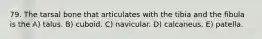 79. The tarsal bone that articulates with the tibia and the fibula is the A) talus. B) cuboid. C) navicular. D) calcaneus. E) patella.