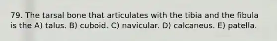 79. The tarsal bone that articulates with the tibia and the fibula is the A) talus. B) cuboid. C) navicular. D) calcaneus. E) patella.