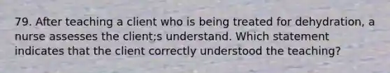 79. After teaching a client who is being treated for dehydration, a nurse assesses the client;s understand. Which statement indicates that the client correctly understood the teaching?