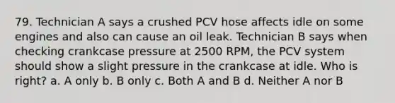 79. Technician A says a crushed PCV hose affects idle on some engines and also can cause an oil leak. Technician B says when checking crankcase pressure at 2500 RPM, the PCV system should show a slight pressure in the crankcase at idle. Who is right? a. A only b. B only c. Both A and B d. Neither A nor B