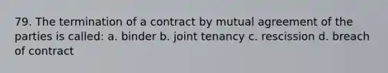 79. The termination of a contract by mutual agreement of the parties is called: a. binder b. joint tenancy c. rescission d. breach of contract