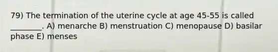 79) The termination of the uterine cycle at age 45-55 is called ________. A) menarche B) menstruation C) menopause D) basilar phase E) menses