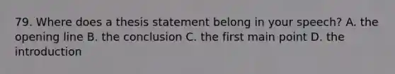 79. Where does a thesis statement belong in your speech? A. the opening line B. the conclusion C. the first main point D. the introduction