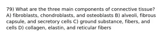 79) What are the three main components of connective tissue? A) fibroblasts, chondroblasts, and osteoblasts B) alveoli, fibrous capsule, and secretory cells C) ground substance, fibers, and cells D) collagen, elastin, and reticular fibers