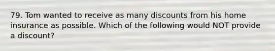 79. Tom wanted to receive as many discounts from his home insurance as possible. Which of the following would NOT provide a discount?