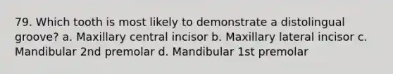 79. Which tooth is most likely to demonstrate a distolingual groove? a. Maxillary central incisor b. Maxillary lateral incisor c. Mandibular 2nd premolar d. Mandibular 1st premolar