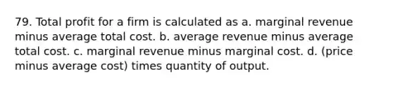 79. Total profit for a firm is calculated as a. marginal revenue minus average total cost. b. average revenue minus average total cost. c. marginal revenue minus marginal cost. d. (price minus average cost) times quantity of output.