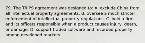 79. The TRIPS agreement was designed to: A. exclude China from all intellectual property agreements. B. oversee a much stricter enforcement of intellectual property regulations. C. hold a firm and its officers responsible when a product causes injury, death, or damage. D. support traded software and recorded property among developed markets.