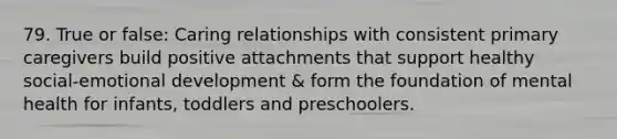 79. True or false: Caring relationships with consistent primary caregivers build positive attachments that support healthy social-emotional development & form the foundation of mental health for infants, toddlers and preschoolers.