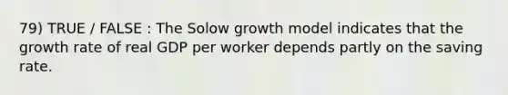 79) TRUE / FALSE : The Solow growth model indicates that the growth rate of real GDP per worker depends partly on the saving rate.