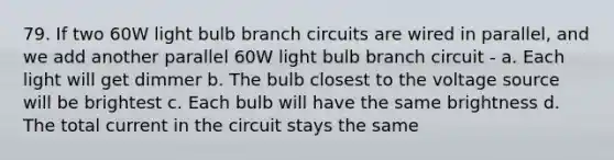 79. If two 60W light bulb branch circuits are wired in parallel, and we add another parallel 60W light bulb branch circuit - a. Each light will get dimmer b. The bulb closest to the voltage source will be brightest c. Each bulb will have the same brightness d. The total current in the circuit stays the same