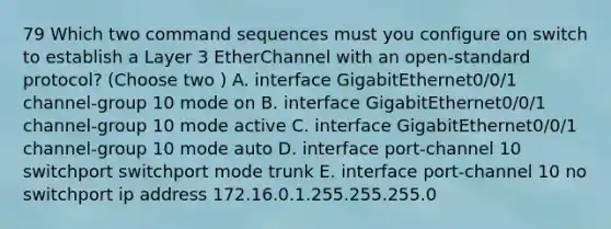 79 Which two command sequences must you configure on switch to establish a Layer 3 EtherChannel with an open-standard protocol? (Choose two ) A. interface GigabitEthernet0/0/1 channel-group 10 mode on B. interface GigabitEthernet0/0/1 channel-group 10 mode active C. interface GigabitEthernet0/0/1 channel-group 10 mode auto D. interface port-channel 10 switchport switchport mode trunk E. interface port-channel 10 no switchport ip address 172.16.0.1.255.255.255.0