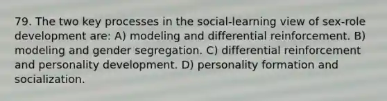 79. The two key processes in the social-learning view of sex-role development are: A) modeling and differential reinforcement. B) modeling and gender segregation. C) differential reinforcement and personality development. D) personality formation and socialization.