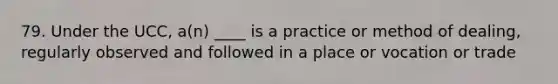 79. Under the UCC, a(n) ____ is a practice or method of dealing, regularly observed and followed in a place or vocation or trade