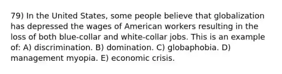 79) In the United States, some people believe that globalization has depressed the wages of American workers resulting in the loss of both blue-collar and white-collar jobs. This is an example of: A) discrimination. B) domination. C) globaphobia. D) management myopia. E) economic crisis.