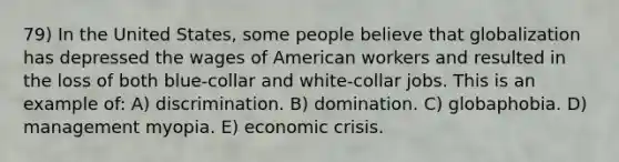 79) In the United States, some people believe that globalization has depressed the wages of American workers and resulted in the loss of both blue-collar and white-collar jobs. This is an example of: A) discrimination. B) domination. C) globaphobia. D) management myopia. E) economic crisis.