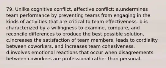 79. Unlike cognitive conflict, affective conflict: a.undermines team performance by preventing teams from engaging in the kinds of activities that are critical to team effectiveness. b.is characterized by a willingness to examine, compare, and reconcile differences to produce the best possible solution. c.increases the satisfaction of team members, leads to cordiality between coworkers, and increases team cohesiveness. d.involves emotional reactions that occur when disagreements between coworkers are professional rather than personal.