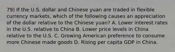 79) If the U.S. dollar and Chinese yuan are traded in flexible currency markets, which of the following causes an appreciation of the dollar relative to the Chinese yuan? A. Lower interest rates in the U.S. relative to China B. Lower price levels in China relative to the U.S. C. Growing American preference to consume more Chinese made goods D. Rising per capita GDP in China.