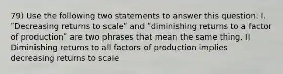 79) Use the following two statements to answer this question: I. ʺDecreasing returns to scaleʺ and ʺdiminishing returns to a factor of productionʺ are two phrases that mean the same thing. II Diminishing returns to all factors of production implies decreasing returns to scale