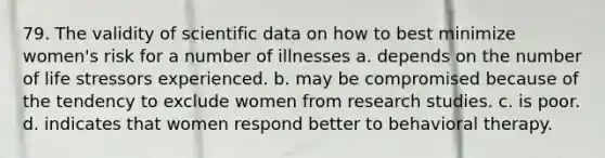 79. The validity of scientific data on how to best minimize women's risk for a number of illnesses a. depends on the number of life stressors experienced. b. may be compromised because of the tendency to exclude women from research studies. c. is poor. d. indicates that women respond better to behavioral therapy.