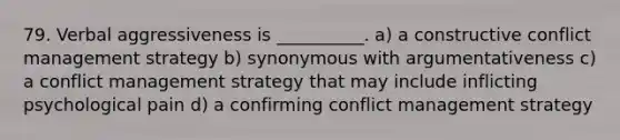 79. Verbal aggressiveness is __________. a) a constructive conflict management strategy b) synonymous with argumentativeness c) a conflict management strategy that may include inflicting psychological pain d) a confirming conflict management strategy