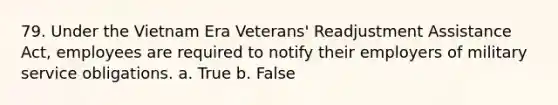 79. Under the Vietnam Era Veterans' Readjustment Assistance Act, employees are required to notify their employers of military service obligations. a. True b. False