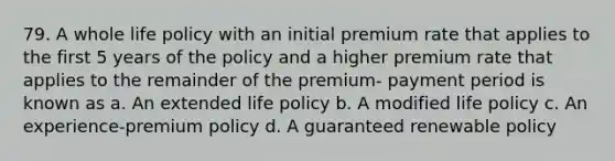 79. A whole life policy with an initial premium rate that applies to the first 5 years of the policy and a higher premium rate that applies to the remainder of the premium- payment period is known as a. An extended life policy b. A modified life policy c. An experience-premium policy d. A guaranteed renewable policy