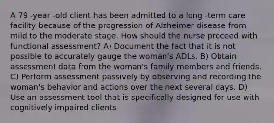 A 79 -year -old client has been admitted to a long -term care facility because of the progression of Alzheimer disease from mild to the moderate stage. How should the nurse proceed with functional assessment? A) Document the fact that it is not possible to accurately gauge the woman's ADLs. B) Obtain assessment data from the woman's family members and friends. C) Perform assessment passively by observing and recording the woman's behavior and actions over the next several days. D) Use an assessment tool that is specifically designed for use with cognitively impaired clients