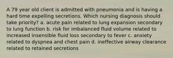 A 79 year old client is admitted with pneumonia and is having a hard time expelling secretions. Which nursing diagnosis should take priority? a. acute pain related to lung expansion secondary to lung function b. risk for imbalanced fluid volume related to increased insensible fluid loss secondary to fever c. anxiety related to dyspnea and chest pain d. ineffective airway clearance related to retained secretions