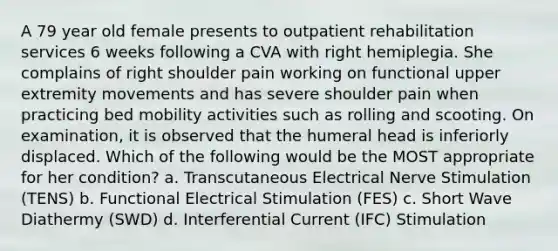 A 79 year old female presents to outpatient rehabilitation services 6 weeks following a CVA with right hemiplegia. She complains of right shoulder pain working on functional upper extremity movements and has severe shoulder pain when practicing bed mobility activities such as rolling and scooting. On examination, it is observed that the humeral head is inferiorly displaced. Which of the following would be the MOST appropriate for her condition? a. Transcutaneous Electrical Nerve Stimulation (TENS) b. Functional Electrical Stimulation (FES) c. Short Wave Diathermy (SWD) d. Interferential Current (IFC) Stimulation