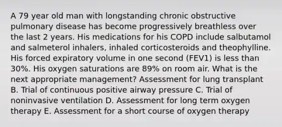 A 79 year old man with longstanding chronic obstructive pulmonary disease has become progressively breathless over the last 2 years. His medications for his COPD include salbutamol and salmeterol inhalers, inhaled corticosteroids and theophylline. His forced expiratory volume in one second (FEV1) is less than 30%. His oxygen saturations are 89% on room air. What is the next appropriate management? Assessment for lung transplant B. Trial of continuous positive airway pressure C. Trial of noninvasive ventilation D. Assessment for long term oxygen therapy E. Assessment for a short course of oxygen therapy