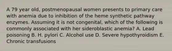 A 79 year old, postmenopausal women presents to primary care with anemia due to inhibition of the heme synthetic pathway enzymes. Assuming it is not congenital, which of the following is commonly associated with her sideroblastic anemia? A. Lead poisoning B. H. pylori C. Alcohol use D. Severe hypothyroidism E. Chronic transfusions