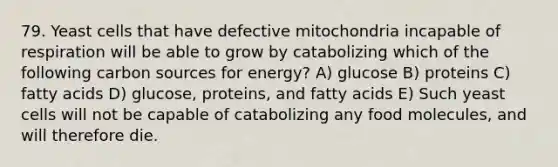 79. Yeast cells that have defective mitochondria incapable of respiration will be able to grow by catabolizing which of the following carbon sources for energy? A) glucose B) proteins C) fatty acids D) glucose, proteins, and fatty acids E) Such yeast cells will not be capable of catabolizing any food molecules, and will therefore die.