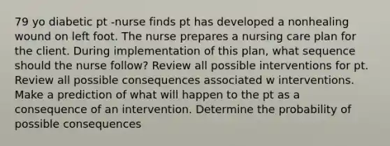 79 yo diabetic pt -nurse finds pt has developed a nonhealing wound on left foot. The nurse prepares a nursing care plan for the client. During implementation of this plan, what sequence should the nurse follow? Review all possible interventions for pt. Review all possible consequences associated w interventions. Make a prediction of what will happen to the pt as a consequence of an intervention. Determine the probability of possible consequences