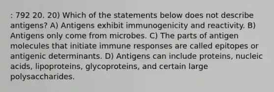 : 792 20. 20) Which of the statements below does not describe antigens? A) Antigens exhibit immunogenicity and reactivity. B) Antigens only come from microbes. C) The parts of antigen molecules that initiate immune responses are called epitopes or antigenic determinants. D) Antigens can include proteins, nucleic acids, lipoproteins, glycoproteins, and certain large polysaccharides.