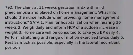 792. The client at 31 weeks gestation is dx with mild preeclampsia and placed on home management. What info should the nurse include when providing home management instructions? SATA 1. Plan for hospitalization when nearing 36 weeks 2. Weigh daily and inform HCP of a sudden increase in weight 3. Home care will be consulted to take you BP daily 4. Perform stretching and range of motion exercised twice daily 5. Rest as much as possible, especially in the lateral recumbant position