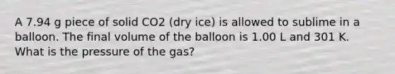 A 7.94 g piece of solid CO2 (dry ice) is allowed to sublime in a balloon. The final volume of the balloon is 1.00 L and 301 K. What is the pressure of the gas?