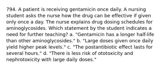 794. A patient is receiving gentamicin once daily. A nursing student asks the nurse how the drug can be effective if given only once a day. The nurse explains drug dosing schedules for aminoglycosides. Which statement by the student indicates a need for further teaching? a. "Gentamicin has a longer half-life than other aminoglycosides." b. "Large doses given once daily yield higher peak levels." c. "The postantibiotic effect lasts for several hours." d. "There is less risk of ototoxicity and nephrotoxicity with large daily doses."