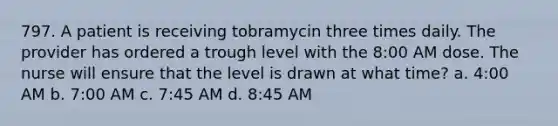 797. A patient is receiving tobramycin three times daily. The provider has ordered a trough level with the 8:00 AM dose. The nurse will ensure that the level is drawn at what time? a. 4:00 AM b. 7:00 AM c. 7:45 AM d. 8:45 AM