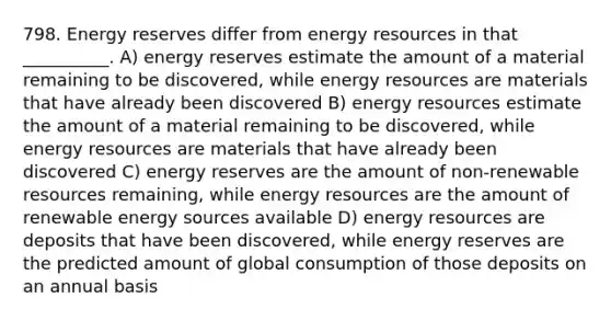 798. Energy reserves differ from energy resources in that __________. A) energy reserves estimate the amount of a material remaining to be discovered, while energy resources are materials that have already been discovered B) energy resources estimate the amount of a material remaining to be discovered, while energy resources are materials that have already been discovered C) energy reserves are the amount of non-renewable resources remaining, while energy resources are the amount of renewable energy sources available D) energy resources are deposits that have been discovered, while energy reserves are the predicted amount of global consumption of those deposits on an annual basis